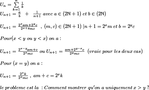 U_n=\sum_{k=1}^{n}{\frac {1}{k}} \\ U_{n+1}=\frac {a}{b}\;\;+\;\;\frac{1}{n+1}\;avec\;a\in (2\N+1)\;et\;b\in(2\N) \\\\U_{n+1}=\frac{2^{x}am+2^{y}c}{2^{x+y}mc} \;\;,\;(m,c)\in (2\N+1)\;|n+1=2^{x}m\;et\;b=2^{y}c\\\\Pour (x < y\;ou\;y< x)\; on\;a:\\\\U_{n+1}=\frac{2^{x-y}am+c}{2^{x}mc}\;ou\;U_{n+1}=\frac{am+2^{y-x}c}{2^{y}mc}\;\;(vraie \;pour\; les \;deux\; cas)\\\\Pour\;(x=y)\;on\;a:\\\\U_{n+1}=\frac{2^{z}k}{2^{x}mc} \;,\;am+c=2^{z}k\\\\le\;probleme \;est \;la \;: Comment \;montrer\;qu'on\;a\;uniquement\;x> y\;?